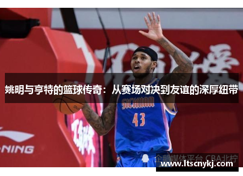 姚明与亨特的篮球传奇：从赛场对决到友谊的深厚纽带