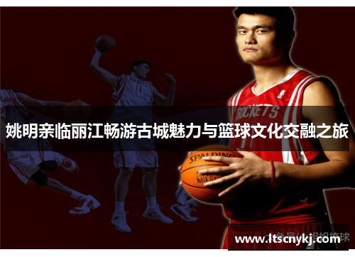 姚明亲临丽江畅游古城魅力与篮球文化交融之旅