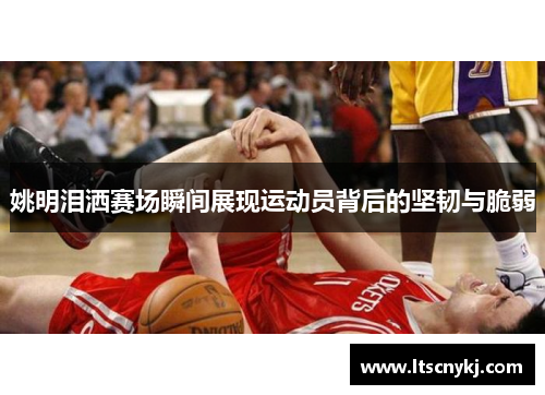 姚明泪洒赛场瞬间展现运动员背后的坚韧与脆弱