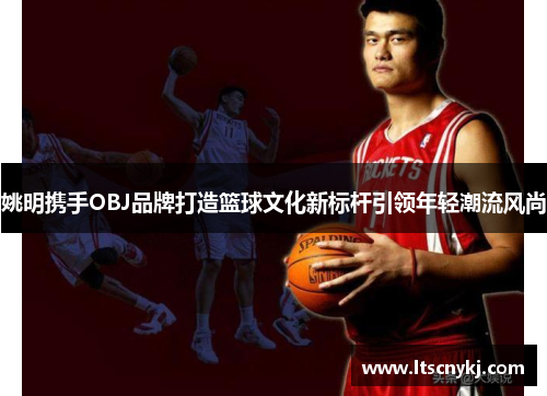 姚明携手OBJ品牌打造篮球文化新标杆引领年轻潮流风尚
