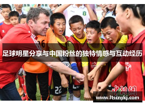 足球明星分享与中国粉丝的独特情感与互动经历
