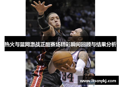 热火与篮网激战正酣赛场精彩瞬间回顾与结果分析