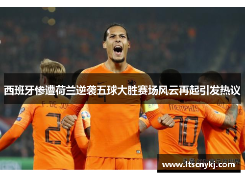 西班牙惨遭荷兰逆袭五球大胜赛场风云再起引发热议