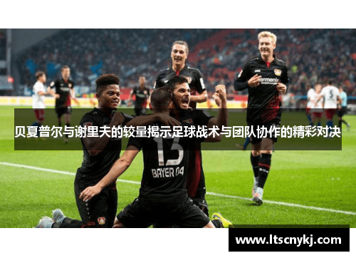 贝夏普尔与谢里夫的较量揭示足球战术与团队协作的精彩对决