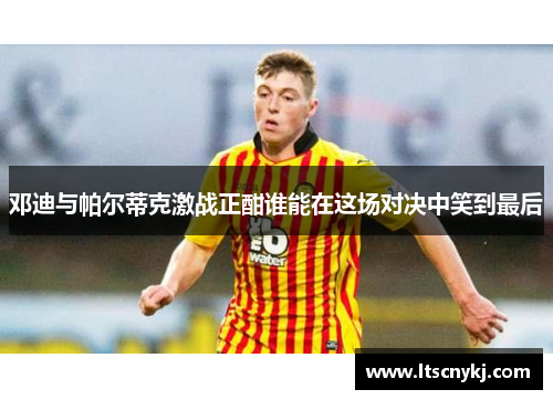 邓迪与帕尔蒂克激战正酣谁能在这场对决中笑到最后